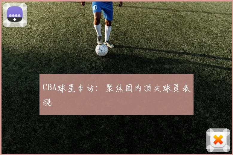 CBA球星专访：聚焦国内顶尖球员表现