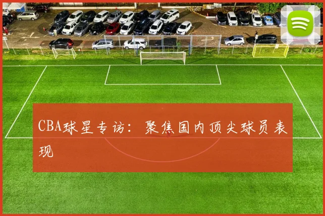 CBA球星专访:聚焦国内顶尖球员表现
