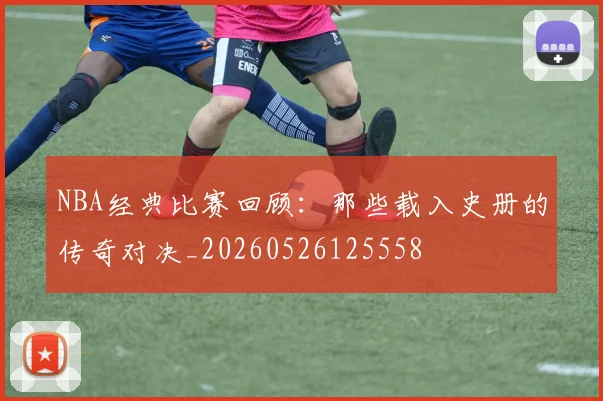 NBA经典比赛回顾：那些载入史册的传奇对决_20260526125558