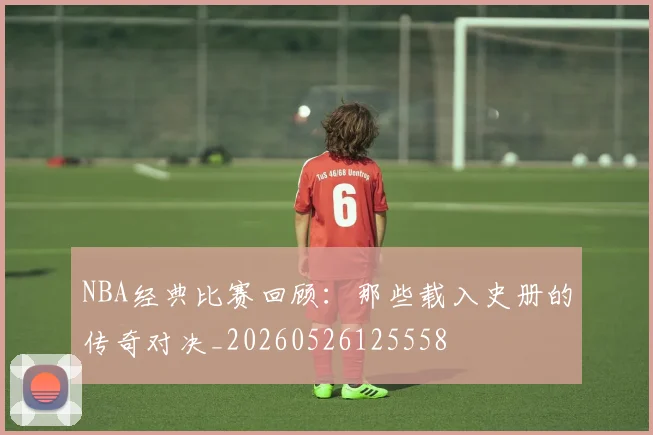 NBA经典比赛回顾：那些载入史册的传奇对决_20260526125558