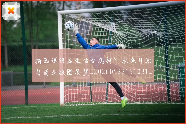 梅西退役后生活会怎样?未来计划与商业版图展望_20260522161031_20260609223945