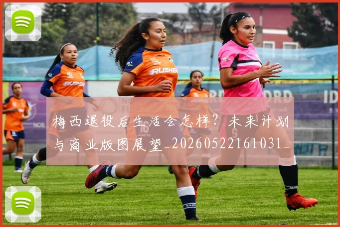 梅西退役后生活会怎样？未来计划与商业版图展望_20260522161031_20260609223945