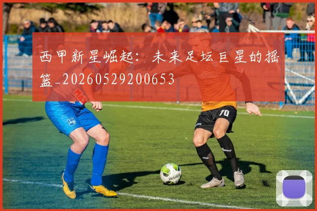 西甲新星崛起：未来足坛巨星的摇篮_20260529200653