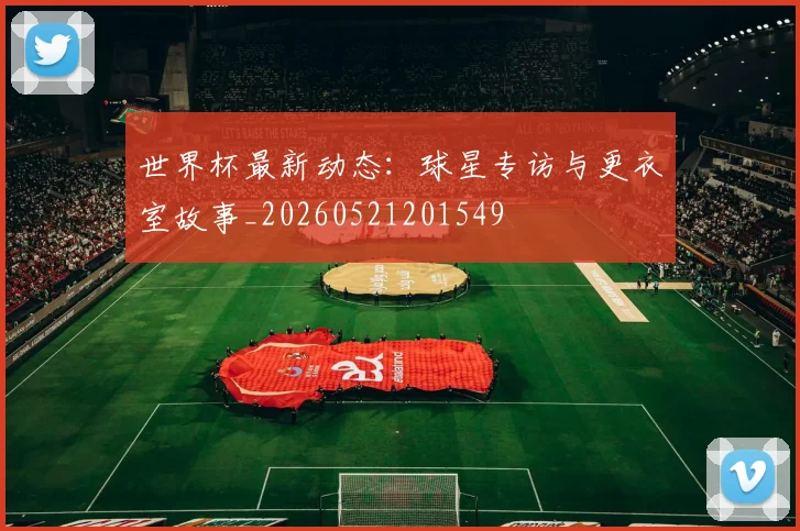 世界杯最新动态:球星专访与更衣室故事_20260521201549
